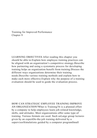 Training for Improved Performance
Chapter 9
LEARNING OBJECTIVES After reading this chapter you
should be able to:Explain how employee training practices can
be aligned with an organization’s competitive strategy.Describe
how partnering and using a systematic process for developing
training helps an organization benefit from training.Discuss the
different ways organizations determine their training
needs.Describe various training methods and explain how to
make each more effective.Explain why the purpose of a training
evaluation should be used to guide the evaluation process.
HOW CAN STRATEGIC EMPLOYEE TRAINING IMPROVE
AN ORGANIZATION?What is Training?It is a planned effort
by a company to help employees learn job-related knowledge,
skills, and attitudes. Most organizations offer some type of
training. Various formats are used. Such asLarge group lectures
given by an expertOn-the-job training delivered by a
supervisorSimulations guided by a computer programSmall
 