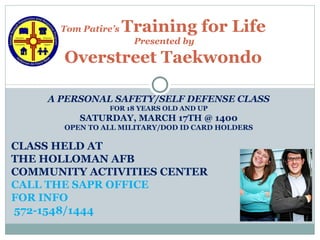 Tom Patire’s   Training for Life
                       Presented by

       Overstreet Taekwondo

     A PERSONAL SAFETY/SELF DEFENSE CLASS
                 FOR 18 YEARS OLD AND UP
          SATURDAY, MARCH 17TH @ 1400
       OPEN TO ALL MILITARY/DOD ID CARD HOLDERS

CLASS HELD AT
THE HOLLOMAN AFB
COMMUNITY ACTIVITIES CENTER
CALL THE SAPR OFFICE
FOR INFO
572-1548/1444
 
