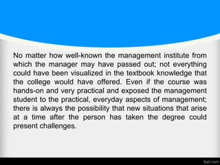 No matter how well-known the management institute from
which the manager may have passed out; not everything
could have been visualized in the textbook knowledge that
the college would have offered. Even if the course was
hands-on and very practical and exposed the management
student to the practical, everyday aspects of management;
there is always the possibility that new situations that arise
at a time after the person has taken the degree could
present challenges.
 