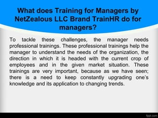 What does Training for Managers by
NetZealous LLC Brand TrainHR do for
managers?
To tackle these challenges, the manager needs
professional trainings. These professional trainings help the
manager to understand the needs of the organization, the
direction in which it is headed with the current crop of
employees and in the given market situation. These
trainings are very important, because as we have seen;
there is a need to keep constantly upgrading one’s
knowledge and its application to changing trends.
 
