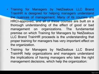 • Training for Managers by NetZealous LLC Brand
TrainHR is designed for helping managers understand
the nuances of management. Many of its courses are
HRCI-approved, and all of these courses are built on a
thorough understanding of the effect of good or bad
management on organizations. The fundamental
premise on which Training for Managers by NetZealous
LLC Brand TrainHR proceeds is the understanding that
proper training for managers has very important effect on
the organization.
• Training for Managers by NetZealous LLC Brand
TrainHR help organizations and managers understand
the implications of having managers who take the right
management decisions, which help the organization:
 