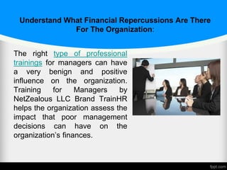 Understand What Financial Repercussions Are There
For The Organization:
The right type of professional
trainings for managers can have
a very benign and positive
influence on the organization.
Training for Managers by
NetZealous LLC Brand TrainHR
helps the organization assess the
impact that poor management
decisions can have on the
organization’s finances.
 