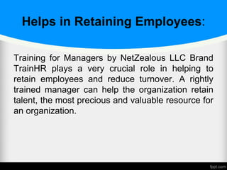 Helps in Retaining Employees:
Training for Managers by NetZealous LLC Brand
TrainHR plays a very crucial role in helping to
retain employees and reduce turnover. A rightly
trained manager can help the organization retain
talent, the most precious and valuable resource for
an organization.
 