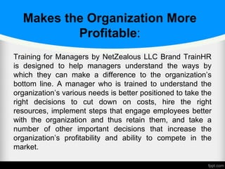 Makes the Organization More
Profitable:
Training for Managers by NetZealous LLC Brand TrainHR
is designed to help managers understand the ways by
which they can make a difference to the organization’s
bottom line. A manager who is trained to understand the
organization’s various needs is better positioned to take the
right decisions to cut down on costs, hire the right
resources, implement steps that engage employees better
with the organization and thus retain them, and take a
number of other important decisions that increase the
organization’s profitability and ability to compete in the
market.
 