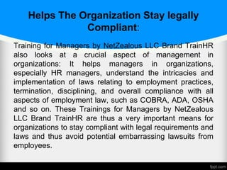 Helps The Organization Stay legally
Compliant:
Training for Managers by NetZealous LLC Brand TrainHR
also looks at a crucial aspect of management in
organizations: It helps managers in organizations,
especially HR managers, understand the intricacies and
implementation of laws relating to employment practices,
termination, disciplining, and overall compliance with all
aspects of employment law, such as COBRA, ADA, OSHA
and so on. These Trainings for Managers by NetZealous
LLC Brand TrainHR are thus a very important means for
organizations to stay compliant with legal requirements and
laws and thus avoid potential embarrassing lawsuits from
employees.
 