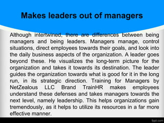 Makes leaders out of managers
Although intertwined, there are differences between being
managers and being leaders. Managers manage, control
situations, direct employees towards their goals, and look into
the daily business aspects of the organization. A leader goes
beyond these. He visualizes the long-term picture for the
organization and takes it towards its destination. The leader
guides the organization towards what is good for it in the long
run, in its strategic direction. Training for Managers by
NetZealous LLC Brand TrainHR makes employees
understand these defenses and takes managers towards the
next level, namely leadership. This helps organizations gain
tremendously, as it helps to utilize its resources in a far more
effective manner.
 