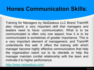 Hones Communication Skills:
Training for Managers by NetZealous LLC Brand TrainHR
also imparts a very important skill that managers and
leaders need to have: communication. What is to be
communicated is often only one aspect; how it is to be
communicated is sometimes of greater importance. This is
a very important element of management, and TrainHR
understands this well. It offers the training with which
manager become highly effective communicators that help
the organization reach out to its clientele or help the
manager maintain cordial relationship with the team and
motivate it to higher performance.
http://www.netzealous.com/
 