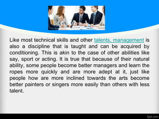 Like most technical skills and other talents, management is
also a discipline that is taught and can be acquired by
conditioning. This is akin to the case of other abilities like
say, sport or acting. It is true that because of their natural
ability, some people become better managers and learn the
ropes more quickly and are more adept at it, just like
people how are more inclined towards the arts become
better painters or singers more easily than others with less
talent.
 