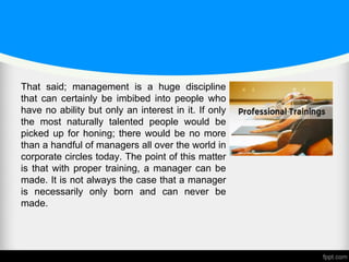 That said; management is a huge discipline
that can certainly be imbibed into people who
have no ability but only an interest in it. If only
the most naturally talented people would be
picked up for honing; there would be no more
than a handful of managers all over the world in
corporate circles today. The point of this matter
is that with proper training, a manager can be
made. It is not always the case that a manager
is necessarily only born and can never be
made.
 