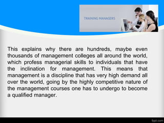 This explains why there are hundreds, maybe even
thousands of management colleges all around the world,
which profess managerial skills to individuals that have
the inclination for management. This means that
management is a discipline that has very high demand all
over the world, going by the highly competitive nature of
the management courses one has to undergo to become
a qualified manager.
 