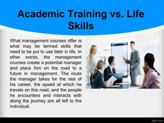 Academic Training vs. Life
Skills
What management courses offer is
what may be termed skills that
need to be put to use later in life. In
other words, the management
courses create a potential manager
and place him on the road to a
future in management. The route
the manager takes for the rest of
his career, the speed at which he
travels on this road, and the people
he encounters and interacts with
along the journey are all left to the
individual.
 