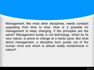 Management, like most other disciplines, needs constant
upgrading from time to time. How is it possible for
management to keep changing, if the principles are the
same? Management surely is not technology, which by its
very nature, is prone to change at a hectic pace. But what
about management, a discipline born purely out of the
human mind and which is almost totally nontechnical in
nature?
 