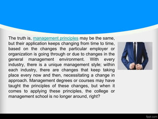 The truth is, management principles may be the same,
but their application keeps changing from time to time,
based on the changes the particular employer or
organization is going through or due to changes in the
general management environment. With every
industry, there is a unique management style; within
each industry, there are changes that keep taking
place every now and then, necessitating a change in
approach. Management degrees or courses may have
taught the principles of these changes, but when it
comes to applying these principles, the college or
management school is no longer around, right?
 