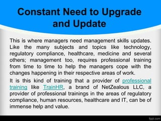 Constant Need to Upgrade
and Update
This is where managers need management skills updates.
Like the many subjects and topics like technology,
regulatory compliance, healthcare, medicine and several
others; management too, requires professional training
from time to time to help the managers cope with the
changes happening in their respective areas of work.
It is this kind of training that a provider of professional
training like TrainHR, a brand of NetZealous LLC, a
provider of professional trainings in the areas of regulatory
compliance, human resources, healthcare and IT, can be of
immense help and value.
 