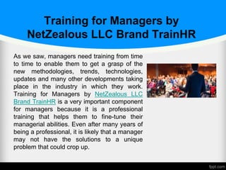 Training for Managers by
NetZealous LLC Brand TrainHR
As we saw, managers need training from time
to time to enable them to get a grasp of the
new methodologies, trends, technologies,
updates and many other developments taking
place in the industry in which they work.
Training for Managers by NetZealous LLC
Brand TrainHR is a very important component
for managers because it is a professional
training that helps them to fine-tune their
managerial abilities. Even after many years of
being a professional, it is likely that a manager
may not have the solutions to a unique
problem that could crop up.
 
