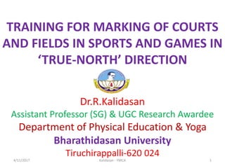 TRAINING FOR MARKING OF COURTS
AND FIELDS IN SPORTS AND GAMES IN
‘TRUE-NORTH’ DIRECTION
Dr.R.Kalidasan
Assistant Professor (SG) & UGC Research Awardee
Department of Physical Education & Yoga
Bharathidasan University
Tiruchirappalli-620 024
4/11/2017 1Kalidasan - YMCA
 