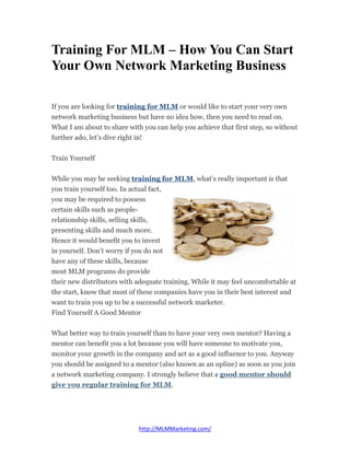 Training For MLM – How You Can Start
Your Own Network Marketing Business

If you are looking for training for MLM or would like to start your very own
network marketing business but have no idea how, then you need to read on.
What I am about to share with you can help you achieve that first step, so without
further ado, let’s dive right in!


Train Yourself


While you may be seeking training for MLM, what’s really important is that
you train yourself too. In actual fact,
you may be required to possess
certain skills such as people-
relationship skills, selling skills,
presenting skills and much more.
Hence it would benefit you to invest
in yourself. Don’t worry if you do not
have any of these skills, because
most MLM programs do provide
their new distributors with adequate training. While it may feel uncomfortable at
the start, know that most of these companies have you in their best interest and
want to train you up to be a successful network marketer.
Find Yourself A Good Mentor


What better way to train yourself than to have your very own mentor? Having a
mentor can benefit you a lot because you will have someone to motivate you,
monitor your growth in the company and act as a good influence to you. Anyway
you should be assigned to a mentor (also known as an upline) as soon as you join
a network marketing company. I strongly believe that a good mentor should
give you regular training for MLM.




                             http://MLMMarketing.com/
 