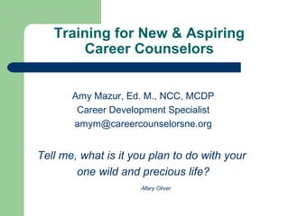 Training for New & Aspiring
       Career Counselors


       Amy Mazur, Ed. M., NCC, MCDP
        Career Development Specialist
       amym@careercounselorsne.org


Tell me, what is it you plan to do with your
        one wild and precious life?
                     -Mary Oliver
 