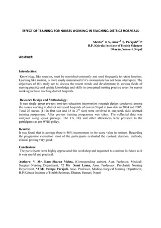 EFFECT OF TRAINING FOR NURSES WORKING IN TEACHING DISTRICT HOSPITALS


                                                         Mehta*1 R S, lama*2 S, Parajuli*3 P
                                                      B.P. Koirala Institute of Health Sciences
                                                                       Dharan, Sunsari, Nepal

Abstract:



Introduction:
Knowledge, like muscles, must be nourished-constantly and used frequently to retain function.
Learning like motion, is more easily maintained if it’s momentum has not been interrupted. The
objectives of this study are to discuss the recent trends and development in various fields of
nursing practice and update knowledge and skills in concerned nursing practice areas for nurses
working in these teaching district hospitals.

 Research Design and Methodology:
 It was single group pre-test post-test education intervention research design conducted among
the nurses working in district and zonal hospitals of eastern Nepal in two slots in 2004 and 2005.
Total 26 nurses (11 in first slot and 15 in 2nd slot) were involved in one-week skill oriented
training programme. After pre-test training programme was taken. The collected data was
analyzed using spss-4 package. The TA, DA and other allowances were provided to the
participants as per WHO policy.

Results:
It was found that in average there is 46% incensement in the score value in posttest. Regarding
the programme evaluation most of the participants evaluated the content, duration, methods,
clinical posting very good.

Conclusions:
 The participants were highly appreciated this workshop and requested to continue in future as it
is very useful and practical.

Authors: *1 Mr. Ram Sharan Mehta, (Corresponding author), Asst. Professor, Medical-
Surgical Nursing Department. *2 Ms Sami Lama, Asso. Professsor, Psychatric Nursing
Department, *3 Ms Pushpa Parajuli, Asso. Professor, Medical-Surgical Nursing Department,
B.P.Koirala Institute of Health Sciences, Dharan, Sunsari, Nepal
 