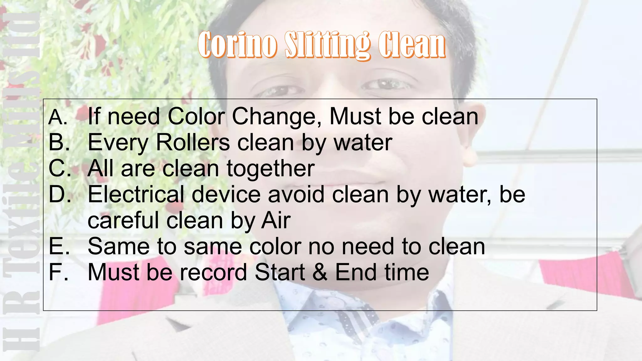 A. If need Color Change, Must be clean
B. Every Rollers clean by water
C. All are clean together
D. Electrical device avoid clean by water, be
careful clean by Air
E. Same to same color no need to clean
F. Must be record Start & End time
HRTextileMillsltd
 