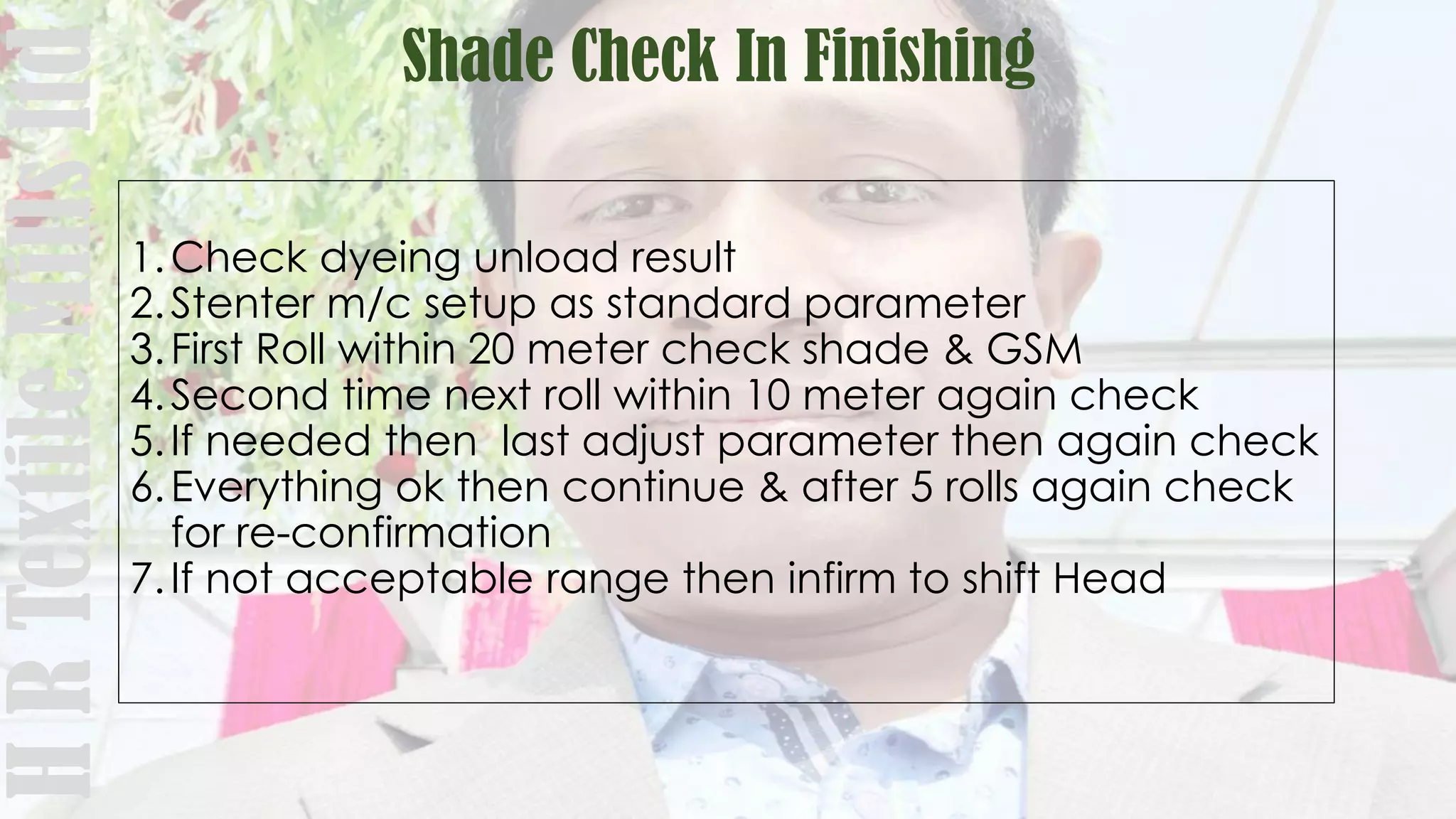 Shade Check In FinishingHRTextileMillsltd
1.Check dyeing unload result
2.Stenter m/c setup as standard parameter
3.First Roll within 20 meter check shade & GSM
4.Second time next roll within 10 meter again check
5.If needed then last adjust parameter then again check
6.Everything ok then continue & after 5 rolls again check
for re-confirmation
7.If not acceptable range then infirm to shift Head
 