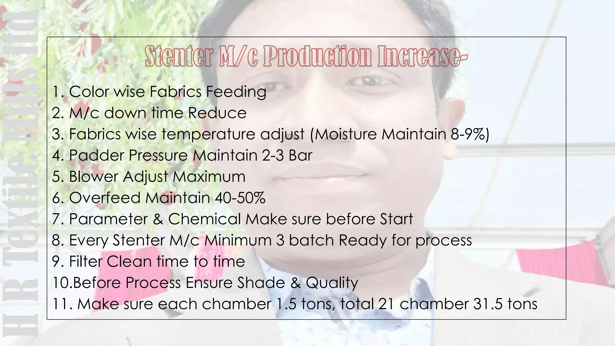 1. Color wise Fabrics Feeding
2. M/c down time Reduce
3. Fabrics wise temperature adjust (Moisture Maintain 8-9%)
4. Padder Pressure Maintain 2-3 Bar
5. Blower Adjust Maximum
6. Overfeed Maintain 40-50%
7. Parameter & Chemical Make sure before Start
8. Every Stenter M/c Minimum 3 batch Ready for process
9. Filter Clean time to time
10.Before Process Ensure Shade & Quality
11. Make sure each chamber 1.5 tons, total 21 chamber 31.5 tons
HRTextileMillsltd
 