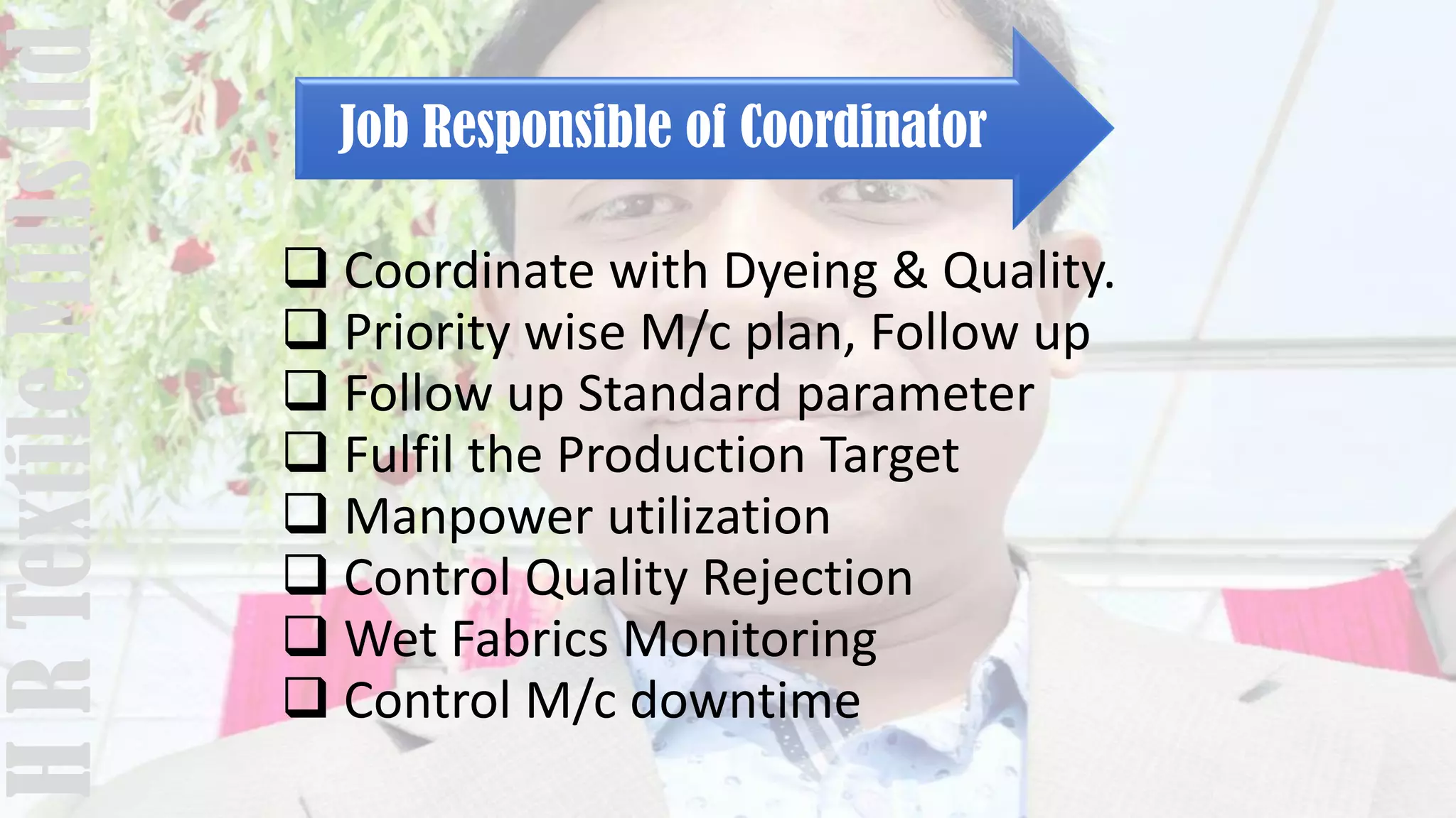 Job Responsible of Coordinator
 Coordinate with Dyeing & Quality.
 Priority wise M/c plan, Follow up
 Follow up Standard parameter
 Fulfil the Production Target
 Manpower utilization
 Control Quality Rejection
 Wet Fabrics Monitoring
 Control M/c downtime
HRTextileMillsltd
 