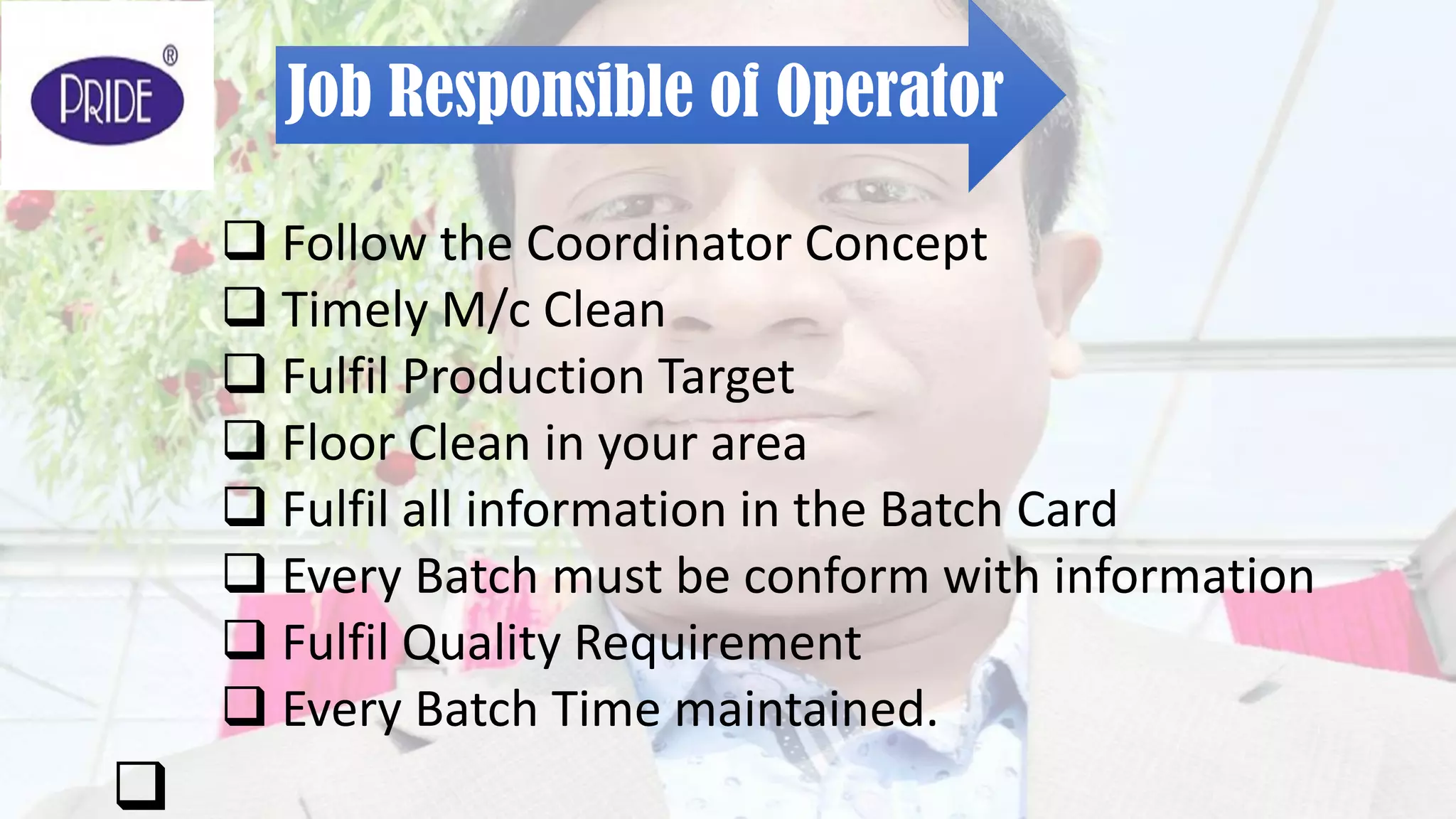Job Responsible of Operator
 Follow the Coordinator Concept
 Timely M/c Clean
 Fulfil Production Target
 Floor Clean in your area
 Fulfil all information in the Batch Card
 Every Batch must be conform with information
 Fulfil Quality Requirement
 Every Batch Time maintained.

 