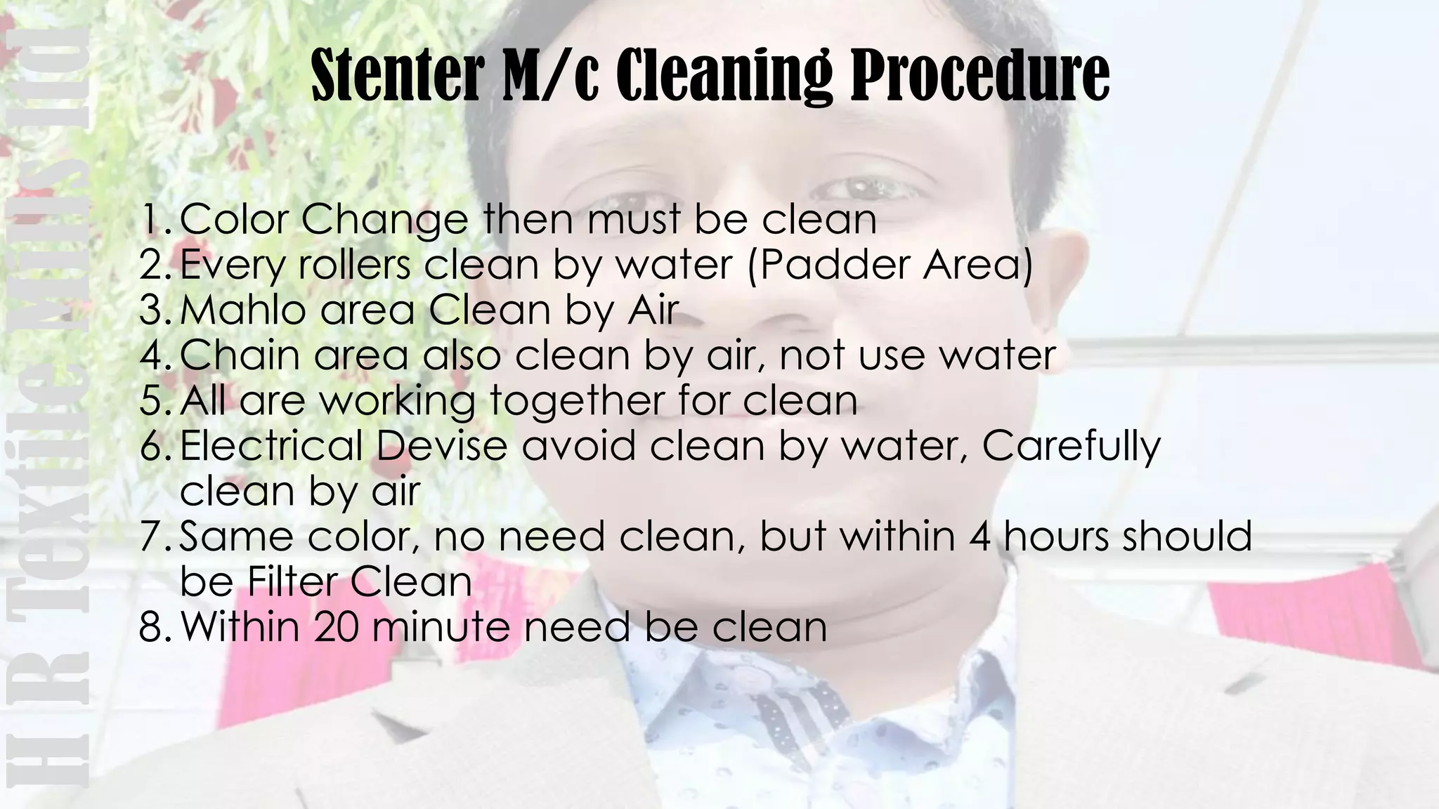 Stenter M/c Cleaning Procedure
1.Color Change then must be clean
2.Every rollers clean by water (Padder Area)
3.Mahlo area Clean by Air
4.Chain area also clean by air, not use water
5.All are working together for clean
6.Electrical Devise avoid clean by water, Carefully
clean by air
7.Same color, no need clean, but within 4 hours should
be Filter Clean
8.Within 20 minute need be clean
HRTextileMillsltd
 