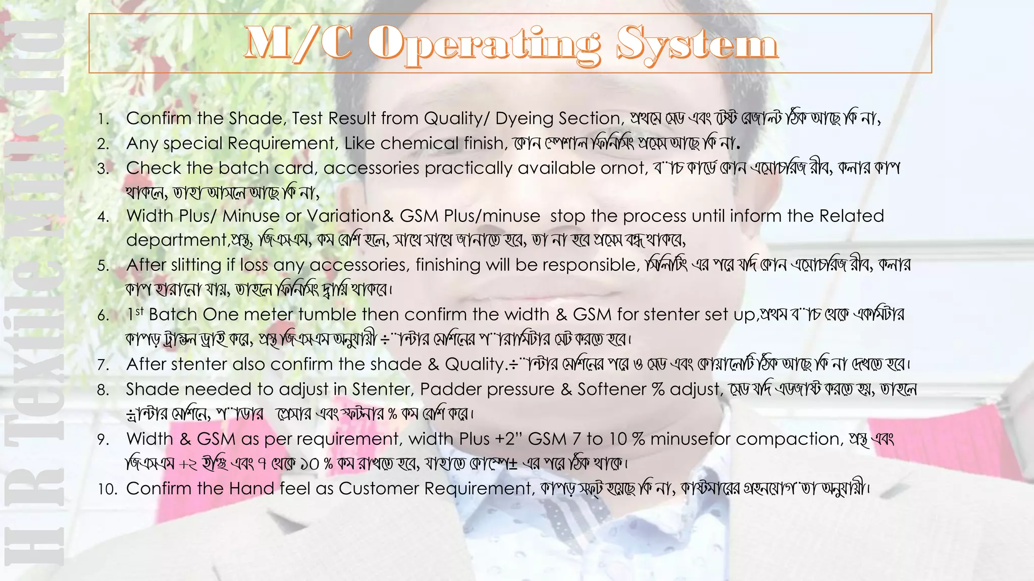 1. Confirm the Shade, Test Result from Quality/ Dyeing Section, cÖ_‡g †mW Ges ‡Uó †iRvë wVK Av‡Q wK bv,
2. Any special Requirement, Like chemical finish, ‡Kvb †¯úkvj wdwbwms cÖ‡mm Av‡Q wK bv.
3. Check the batch card, accessories practically available ornot, e¨vP Kv‡W© †Kvb G‡mvPwiR ixe, Kjvi Kvc
_vK‡j, Zvnv Avm‡j Av‡Q wK bv,
4. Width Plus/ Minuse or Variation& GSM Plus/minuse stop the process until inform the Related
department,cÖ¯’, wRGmGg, Kg †ewk n‡j, mv‡_ mv‡_ Rvbv‡Z n‡e, Zv bv n‡e cÖ‡mm eÜ _vK‡e,
5. After slitting if loss any accessories, finishing will be responsible, wmwjwUs Gi c‡i hw` †Kvb G‡mvPwiR ixe, Kjvi
Kvc nviv‡bv hvq, Zvn‡j wdwbwms `¦vwq _vK‡e|
6. 1st Batch One meter tumble then confirm the width & GSM for stenter set up,cÖ_g e¨vP †_‡K GKwgUvi
Kvco Uªv¤¢j WªvB K‡i, cÖ¯’ wRGmGg Abyhvqx ÷¨v›Uvi †gwk‡bi c¨vivwgUvi †mU Ki‡Z n‡e|
7. After stenter also confirm the shade & Quality.÷¨v›Uvi †gwk‡bi c‡i I †mW Ges †Kvqv‡jwU wVK Av‡Q wK bv †`L‡Z n‡e|
8. Shade needed to adjust in Stenter, Padder pressure & Softener % adjust, ‡mW hw` GWRvó Ki‡Z nq, Zvn‡j
÷ªv›Uvi †gwk‡b, c¨vWvi ‡cÖmvi Ges ùUbvi % Kg †ewk K‡i|
9. Width & GSM as per requirement, width Plus +2” GSM 7 to 10 % minusefor compaction, cÖ¯’ Ges
wRGmGg +2 BwÃ Ges 7 †_‡K 10 % Kg ivL‡Z n‡e, hvnv‡Z †Kv‡¤ú± Gi c‡i wVK _v‡K|
10. Confirm the Hand feel as Customer Requirement, Kvco md&U n‡q‡Q wK bv, Kvógv‡ii MÖnb‡hvM¨Zv Abyhvqx|
HRTextileMillsltd
 