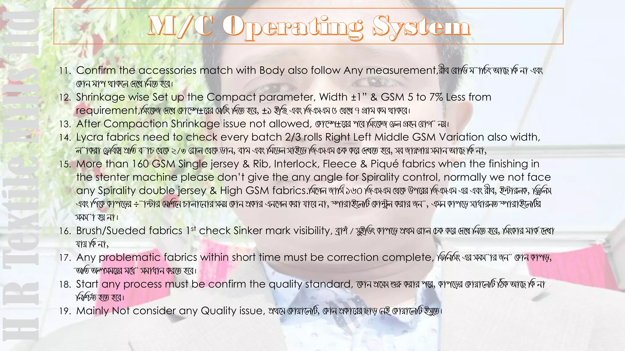 11. Confirm the accessories match with Body also follow Any measurement,ixe †evwW g¨vwPs Av‡Q wK bv Ges
†Kvb gvc _vK‡j †`‡L wb‡Z n‡e|
12. Shrinkage wise Set up the Compact parameter, Width ±1” & GSM 5 to 7% Less from
requirement,wms‡KR †`‡L †Kv‡¤ú±‡ii †mwUs w`‡Z n‡e, ±1 BwÃ Ges wRGmGg 5 †_‡L 7 MÖvg Kg _vK‡e|
13. After Compaction Shrinkage issue not allowed, †Kv‡¤ú±‡ii c‡e wms‡KR †dj MÖnb †hvM¨ bq|
14. Lycra fabrics need to check every batch 2/3 rolls Right Left Middle GSM Variation also width,
j¨vKiv †d«we· cÖwZ e¨vP †_‡K 2/3 †ivj †_‡K Wvb, evg Ges wg‡Wj mvB‡W wRGmGg †PK K‡i †`L‡Z n‡e, me RvqMvq mgvb Av‡Q wK bv,
15. More than 160 GSM Single jersey & Rib, Interlock, Fleece & Piqué fabrics when the finishing in
the stenter machine please don’t give the any angle for Spirality control, normally we not face
any Spirality double jersey & High GSM fabrics.wm‡Mj Rvwm© 160 wRGmGg †_‡K Dc‡ii wRGmGg Gi Ges ixe, B›UvijK, wdªwjm
Ges wc‡K Kvc‡oi ÷¨v›Uvi †gwk‡b Pvjv‡bvi mgq †Kvb cÖKvi Gb‡Mj Kiv hv‡e bv, ¯úvivB‡jwU †Kv›Uªj Kivi Rb¨, Ggb Kvc‡o mvavibZ ¯úvivB‡jwUi
mgm¨v nq bv|
16. Brush/Sueded fabrics 1st check Sinker mark visibility, eªvku / myBwWs Kvc‡o cÖ_g †ivj †PK K‡i †`‡L wb‡Z n‡e, wmsKvi gvK© ‡`Lv
hvq wK bv,
17. Any problematic fabrics within short time must be correction complete, wdwbwms Gi mgm¨vi Rb¨ †Kvb Kvco,
AwZ Aímg‡qi g‡a¨ mgvavb Ki‡Z n‡e|
18. Start any process must be confirm the quality standard, ‡Kvb cÖ‡mm ïiæ Kivi c‡i, Kvc‡oi †Kvqv‡jwU wVK Av‡Q wK bv
wbwð©Z n‡Z n‡e|
19. Mainly Not consider any Quality issue, cÖ_‡g †Kvqv‡jwU, †Kvb cÖKv‡ii Qvo †bB †Kvqv‡jwU Bmy‡Z|
HRTextileMillsltd
 