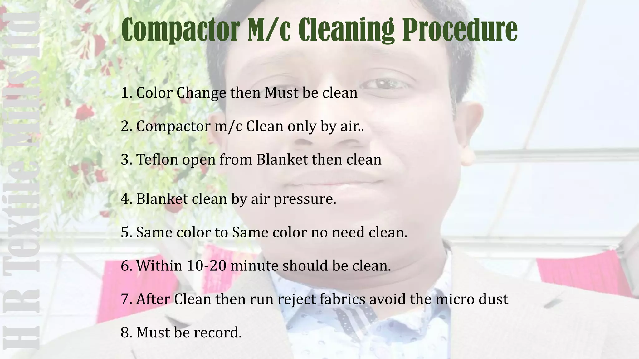 Compactor M/c Cleaning Procedure
1. Color Change then Must be clean
2. Compactor m/c Clean only by air..
3. Teflon open from Blanket then clean
4. Blanket clean by air pressure.
5. Same color to Same color no need clean.
6. Within 10-20 minute should be clean.
7. After Clean then run reject fabrics avoid the micro dust
8. Must be record.
HRTextileMillsltd
 