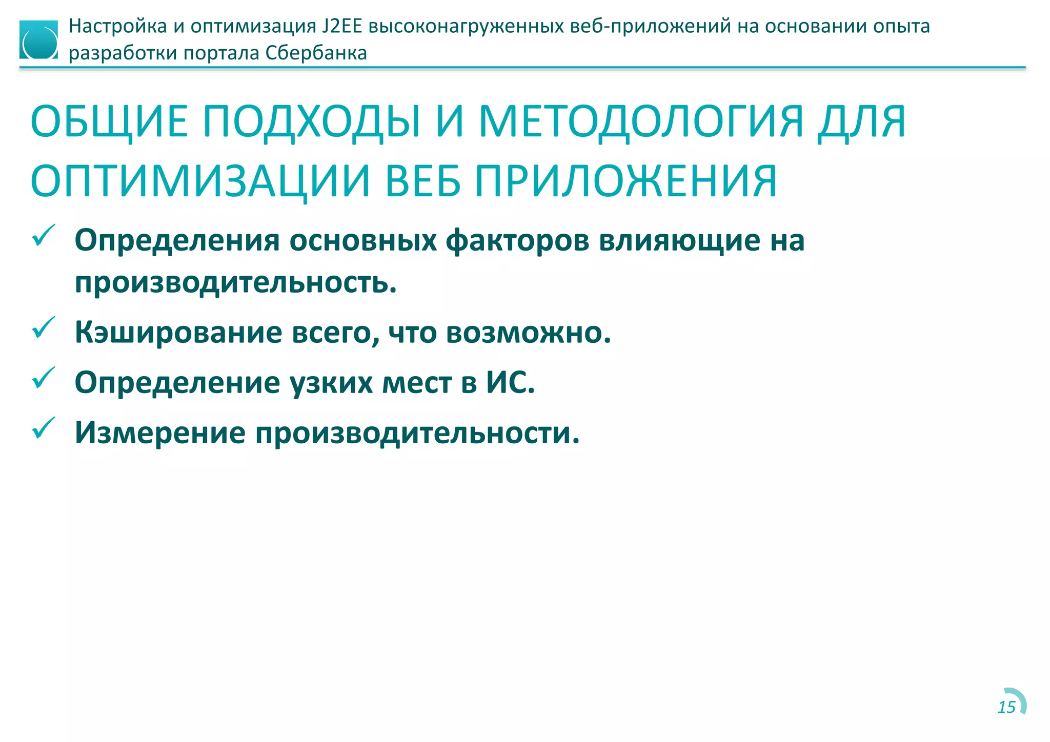 Настройка и оптимизация J2EE высоконагруженных веб-приложений на основании опыта
разработки портала Сбербанка
ОБЩИЕ ПОДХОДЫ И МЕТОДОЛОГИЯ ДЛЯ
ОПТИМИЗАЦИИ ВЕБ ПРИЛОЖЕНИЯ
 Определения основных факторов влияющие на
производительность.
 Кэширование всего, что возможно.
 Определение узких мест в ИС.
 Измерение производительности.
15
 