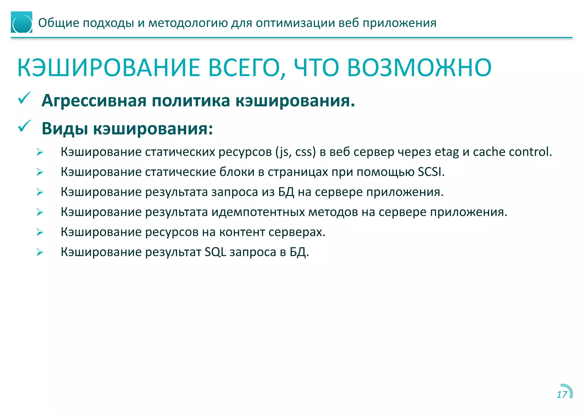 Общие подходы и методологию для оптимизации веб приложения
КЭШИРОВАНИЕ ВСЕГО, ЧТО ВОЗМОЖНО
 Агрессивная политика кэширования.
 Виды кэширования:
 Кэширование статических ресурсов (js, css) в веб сервер через etag и cache control.
 Кэширование статические блоки в страницах при помощью SCSI.
 Кэширование результата запроса из БД на сервере приложения.
 Кэширование результата идемпотентных методов на сервере приложения.
 Кэширование ресурсов на контент серверах.
 Кэширование результат SQL запроса в БД.
17
 