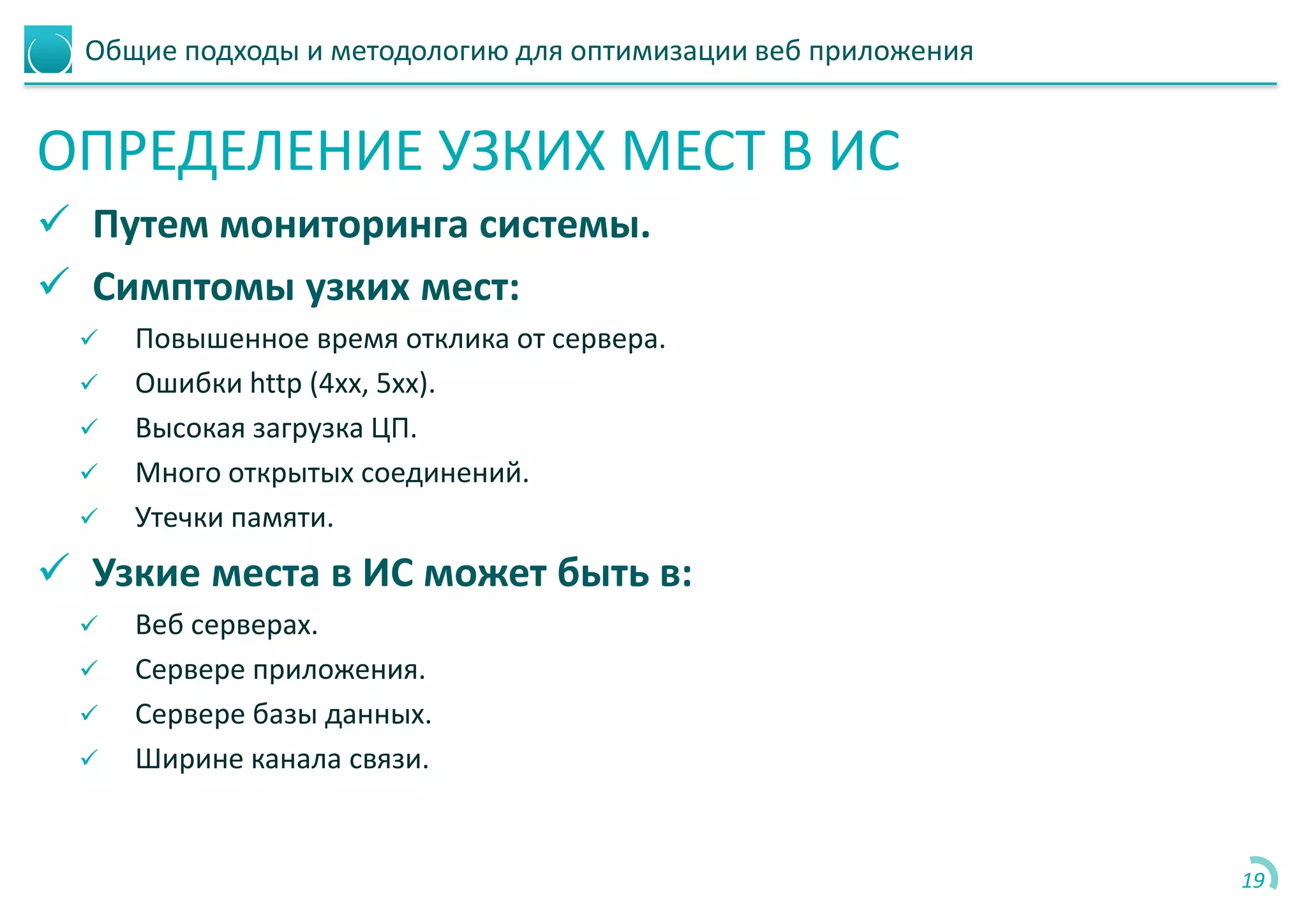 Общие подходы и методологию для оптимизации веб приложения
ОПРЕДЕЛЕНИЕ УЗКИХ МЕСТ В ИС
 Путем мониторинга системы.
 Симптомы узких мест:
 Повышенное время отклика от сервера.
 Ошибки http (4хх, 5хх).
 Высокая загрузка ЦП.
 Много открытых соединений.
 Утечки памяти.
 Узкие места в ИС может быть в:
 Веб серверах.
 Сервере приложения.
 Сервере базы данных.
 Ширине канала связи.
19
 
