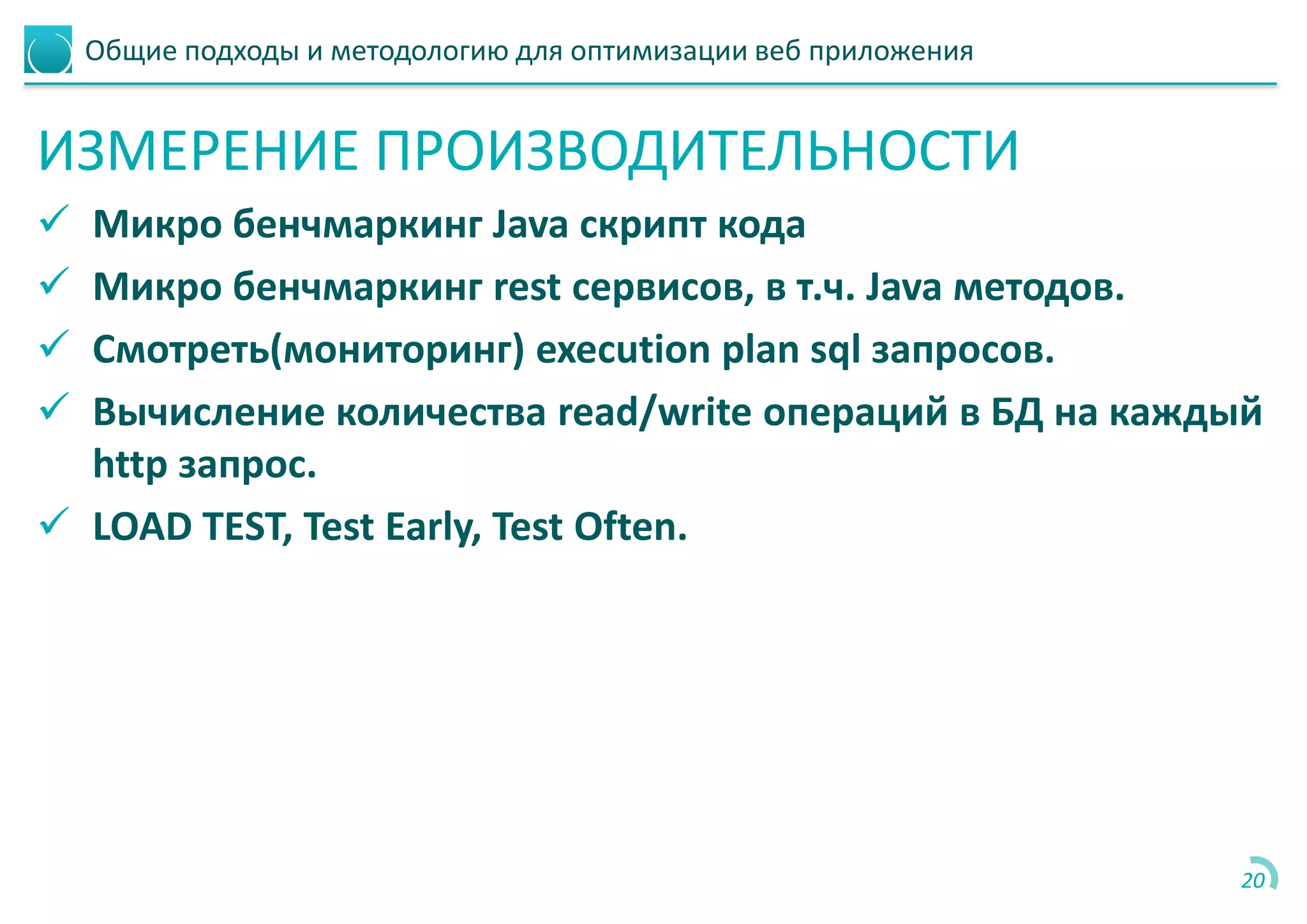Общие подходы и методологию для оптимизации веб приложения
ИЗМЕРЕНИЕ ПРОИЗВОДИТЕЛЬНОСТИ
 Микро бенчмаркинг Java скрипт кода
 Микро бенчмаркинг rest сервисов, в т.ч. Java методов.
 Смотреть(мониторинг) execution plan sql запросов.
 Вычисление количества read/write операций в БД на каждый
http запрос.
 LOAD TEST, Test Early, Test Often.
20
 