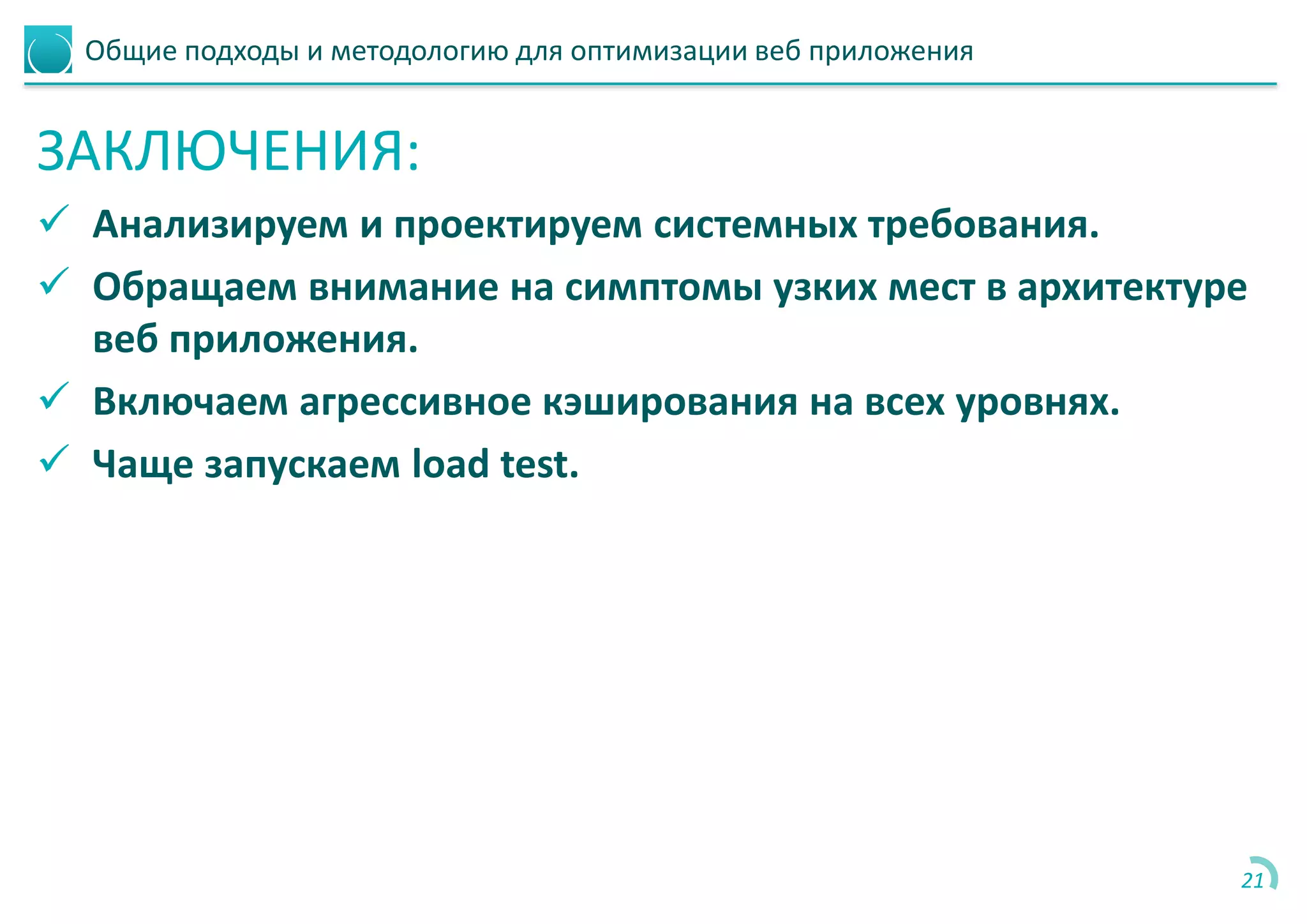 Общие подходы и методологию для оптимизации веб приложения
ЗАКЛЮЧЕНИЯ:
 Анализируем и проектируем системных требования.
 Обращаем внимание на симптомы узких мест в архитектуре
веб приложения.
 Включаем агрессивное кэширования на всех уровнях.
 Чаще запускаем load test.
21
 