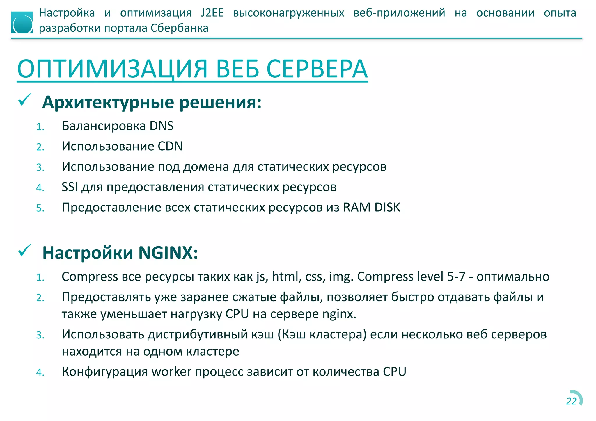 Настройка и оптимизация J2EE высоконагруженных веб-приложений на основании опыта
разработки портала Сбербанка
ОПТИМИЗАЦИЯ ВЕБ СЕРВЕРА
 Архитектурные решения:
1. Балансировка DNS
2. Использование CDN
3. Использование под домена для статических ресурсов
4. SSI для предоставления статических ресурсов
5. Предоставление всех статических ресурсов из RAM DISK
 Настройки NGINX:
1. Compress все ресурсы таких как js, html, css, img. Compress level 5-7 - оптимально
2. Предоставлять уже заранее сжатые файлы, позволяет быстро отдавать файлы и
также уменьшает нагрузку CPU на сервере nginx.
3. Использовать дистрибутивный кэш (Кэш кластера) если несколько веб серверов
находится на одном кластере
4. Конфигурация worker процесс зависит от количества CPU
22
 