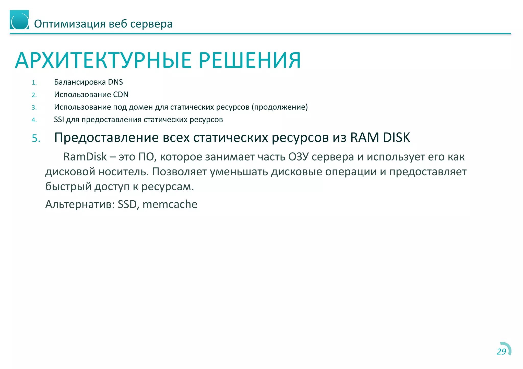 Оптимизация веб сервера
АРХИТЕКТУРНЫЕ РЕШЕНИЯ
1. Балансировка DNS
2. Использование CDN
3. Использование под домен для статических ресурсов (продолжение)
4. SSI для предоставления статических ресурсов
5. Предоставление всех статических ресурсов из RAM DISK
RamDisk – это ПО, которое занимает часть ОЗУ сервера и использует его как
дисковой носитель. Позволяет уменьшать дисковые операции и предоставляет
быстрый доступ к ресурсам.
Альтернатив: SSD, memcache
29
 