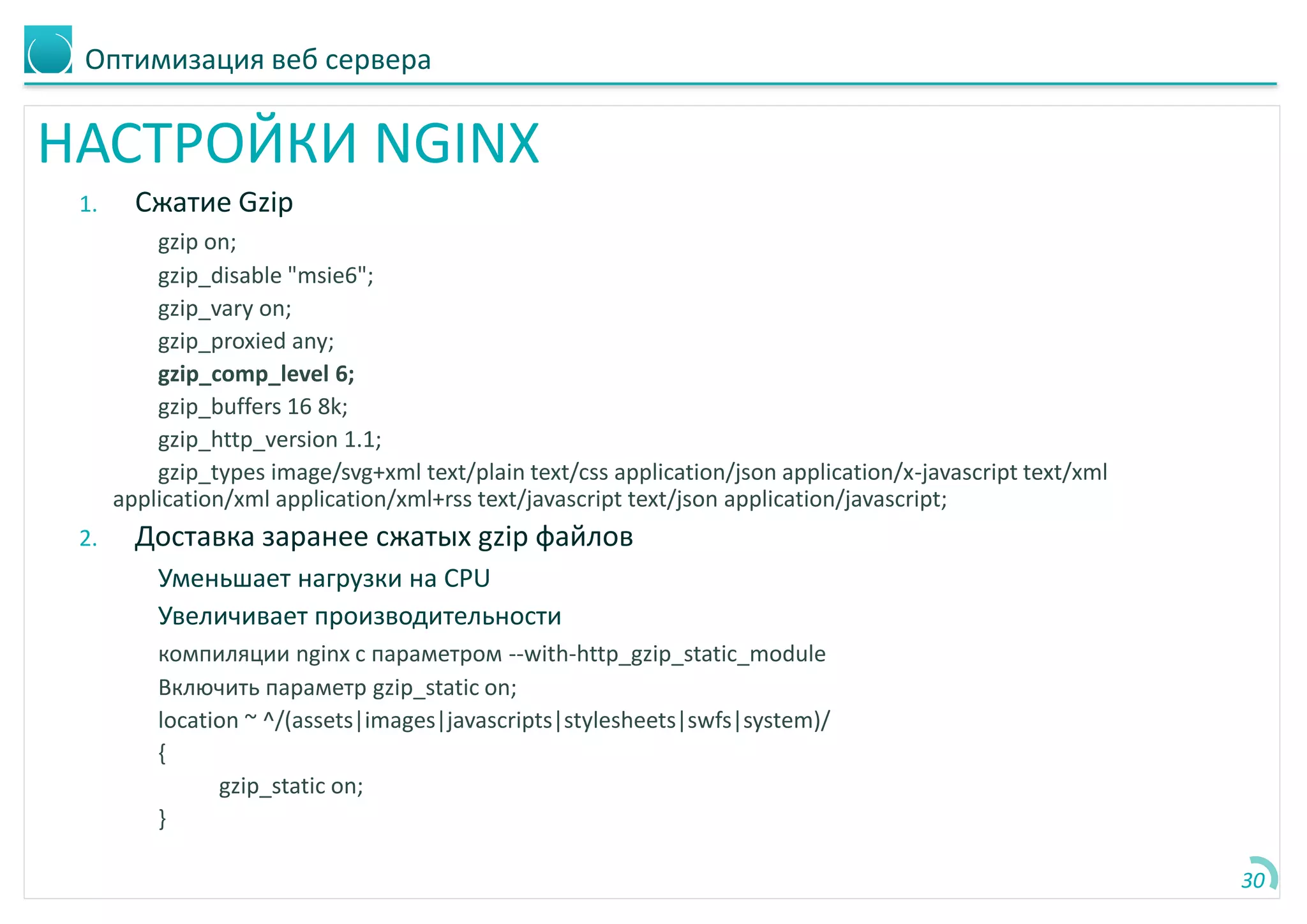 Оптимизация веб сервера
НАСТРОЙКИ NGINX
1. Сжатие Gzip
gzip on;
gzip_disable "msie6";
gzip_vary on;
gzip_proxied any;
gzip_comp_level 6;
gzip_buffers 16 8k;
gzip_http_version 1.1;
gzip_types image/svg+xml text/plain text/css application/json application/x-javascript text/xml
application/xml application/xml+rss text/javascript text/json application/javascript;
2. Доставка заранее сжатых gzip файлов
Уменьшает нагрузки на CPU
Увеличивает производительности
компиляции nginx с параметром --with-http_gzip_static_module
Включить параметр gzip_static on;
location ~ ^/(assets|images|javascripts|stylesheets|swfs|system)/
{
gzip_static on;
}
30
 