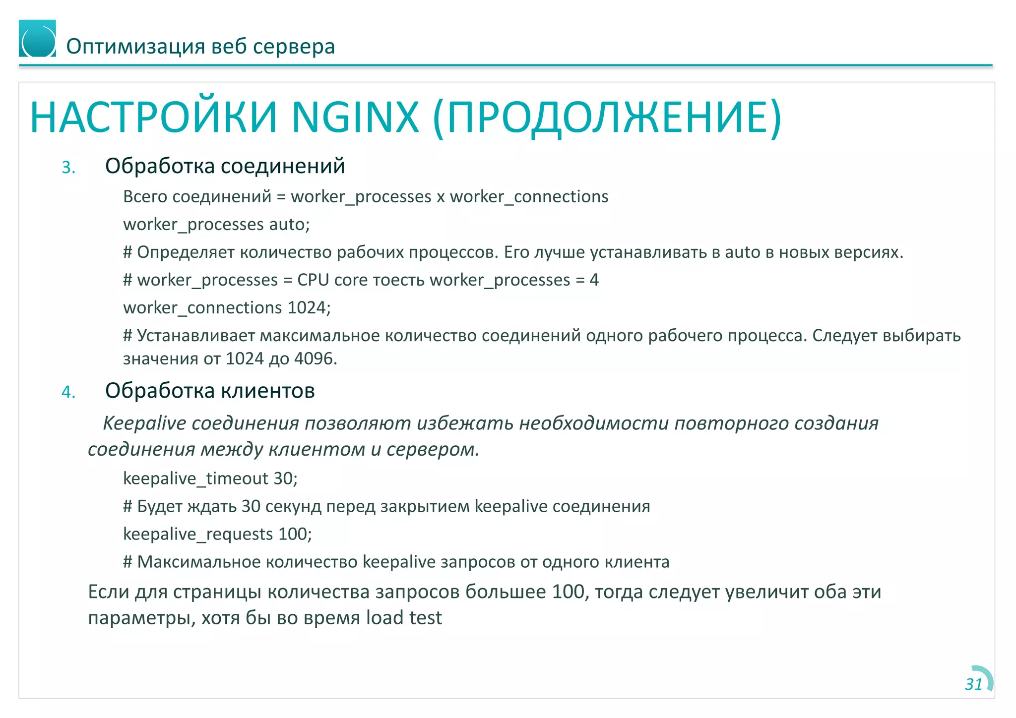 Оптимизация веб сервера
НАСТРОЙКИ NGINX (ПРОДОЛЖЕНИЕ)
3. Обработка соединений
Всего соединений = worker_processes x worker_connections
worker_processes auto;
# Определяет количество рабочих процессов. Его лучше устанавливать в auto в новых версиях.
# worker_processes = CPU core тоесть worker_processes = 4
worker_connections 1024;
# Устанавливает максимальное количество соединений одного рабочего процесса. Следует выбирать
значения от 1024 до 4096.
4. Обработка клиентов
Keepalive соединения позволяют избежать необходимости повторного создания
соединения между клиентом и сервером.
keepalive_timeout 30;
# Будет ждать 30 секунд перед закрытием keepalive соединения
keepalive_requests 100;
# Максимальное количество keepalive запросов от одного клиента
Если для страницы количества запросов большее 100, тогда следует увеличит оба эти
параметры, хотя бы во время load test
31
 