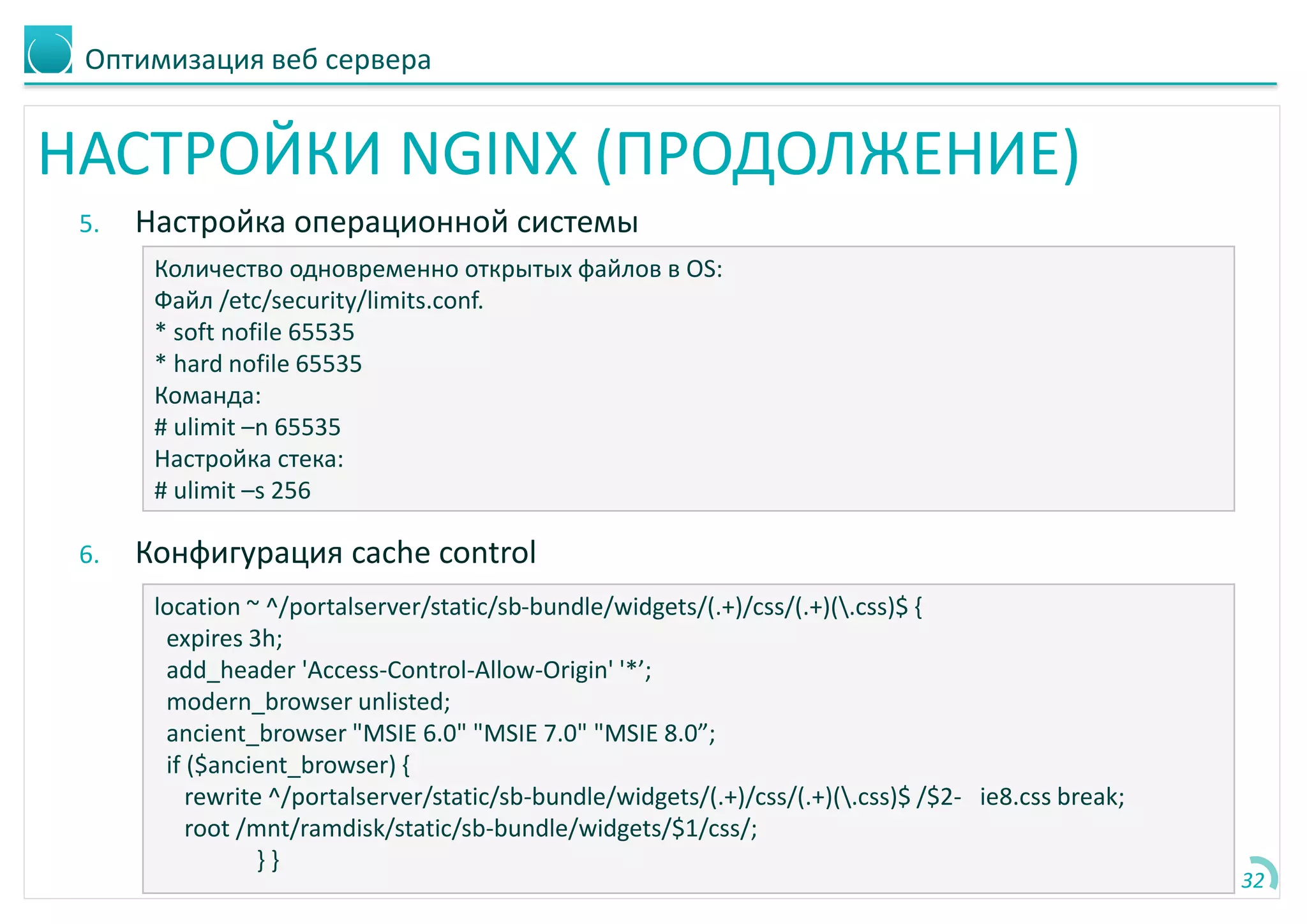 Оптимизация веб сервера
НАСТРОЙКИ NGINX (ПРОДОЛЖЕНИЕ)
5. Настройка операционной системы
6. Конфигурация cache control
32
Количество одновременно открытых файлов в OS:
Файл /etc/security/limits.conf.
* soft nofile 65535
* hard nofile 65535
Команда:
# ulimit –n 65535
Настройка стека:
# ulimit –s 256
location ~ ^/portalserver/static/sb-bundle/widgets/(.+)/css/(.+)(.css)$ {
expires 3h;
add_header 'Access-Control-Allow-Origin' '*’;
modern_browser unlisted;
ancient_browser "MSIE 6.0" "MSIE 7.0" "MSIE 8.0”;
if ($ancient_browser) {
rewrite ^/portalserver/static/sb-bundle/widgets/(.+)/css/(.+)(.css)$ /$2- ie8.css break;
root /mnt/ramdisk/static/sb-bundle/widgets/$1/css/;
} }
 