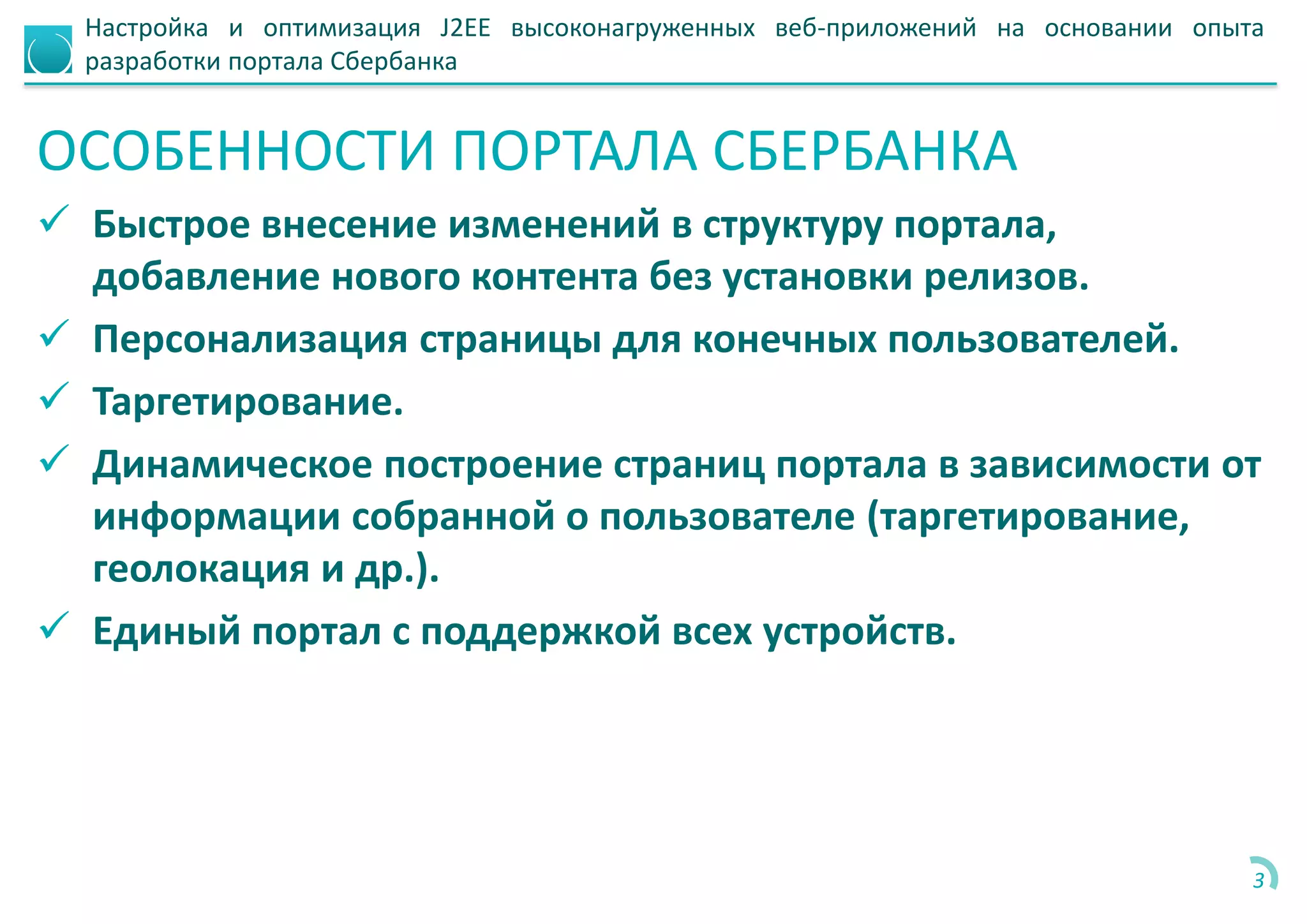 Настройка и оптимизация J2EE высоконагруженных веб-приложений на основании опыта
разработки портала Сбербанка
ОСОБЕННОСТИ ПОРТАЛА СБЕРБАНКА
 Быстрое внесение изменений в структуру портала,
добавление нового контента без установки релизов.
 Персонализация страницы для конечных пользователей.
 Таргетирование.
 Динамическое построение страниц портала в зависимости от
информации собранной о пользователе (таргетирование,
геолокация и др.).
 Единый портал с поддержкой всех устройств.
3
 