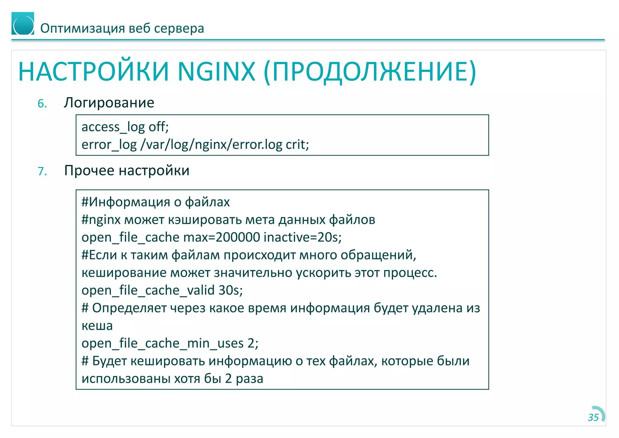 Оптимизация веб сервера
НАСТРОЙКИ NGINX (ПРОДОЛЖЕНИЕ)
6. Логирование
7. Прочее настройки
35
access_log off;
error_log /var/log/nginx/error.log crit;
#Информация о файлах
#nginx может кэшировать мета данных файлов
open_file_cache max=200000 inactive=20s;
#Если к таким файлам происходит много обращений,
кеширование может значительно ускорить этот процесс.
open_file_cache_valid 30s;
# Определяет через какое время информация будет удалена из
кеша
open_file_cache_min_uses 2;
# Будет кешировать информацию о тех файлах, которые были
использованы хотя бы 2 раза
 