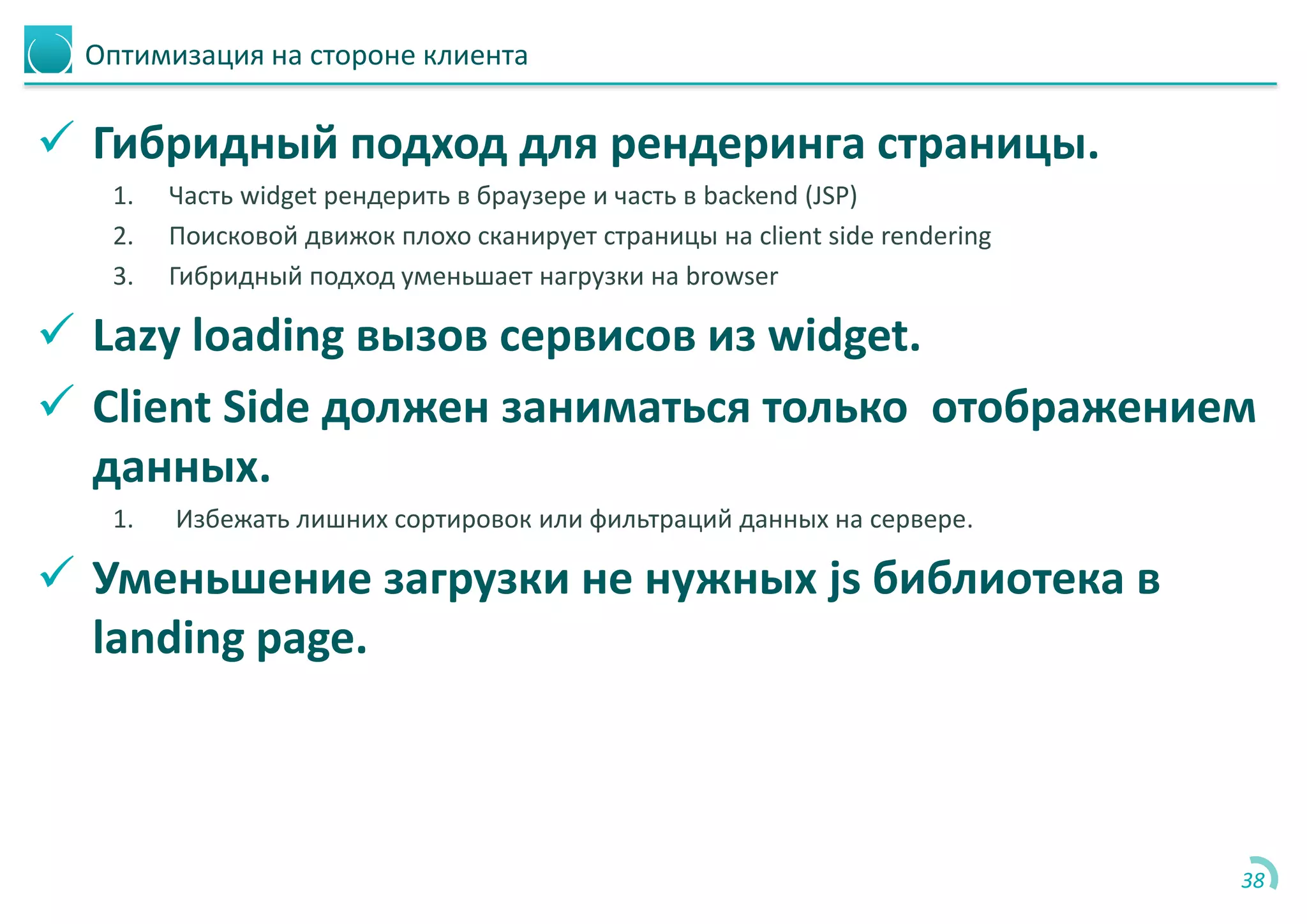 Оптимизация на стороне клиента
 Гибридный подход для рендеринга страницы.
1. Часть widget рендерить в браузере и часть в backend (JSP)
2. Поисковой движок плохо сканирует страницы на client side rendering
3. Гибридный подход уменьшает нагрузки на browser
 Lazy loading вызов сервисов из widget.
 Client Side должен заниматься только отображением
данных.
1. Избежать лишних сортировок или фильтраций данных на сервере.
 Уменьшение загрузки не нужных js библиотека в
landing page.
38
 