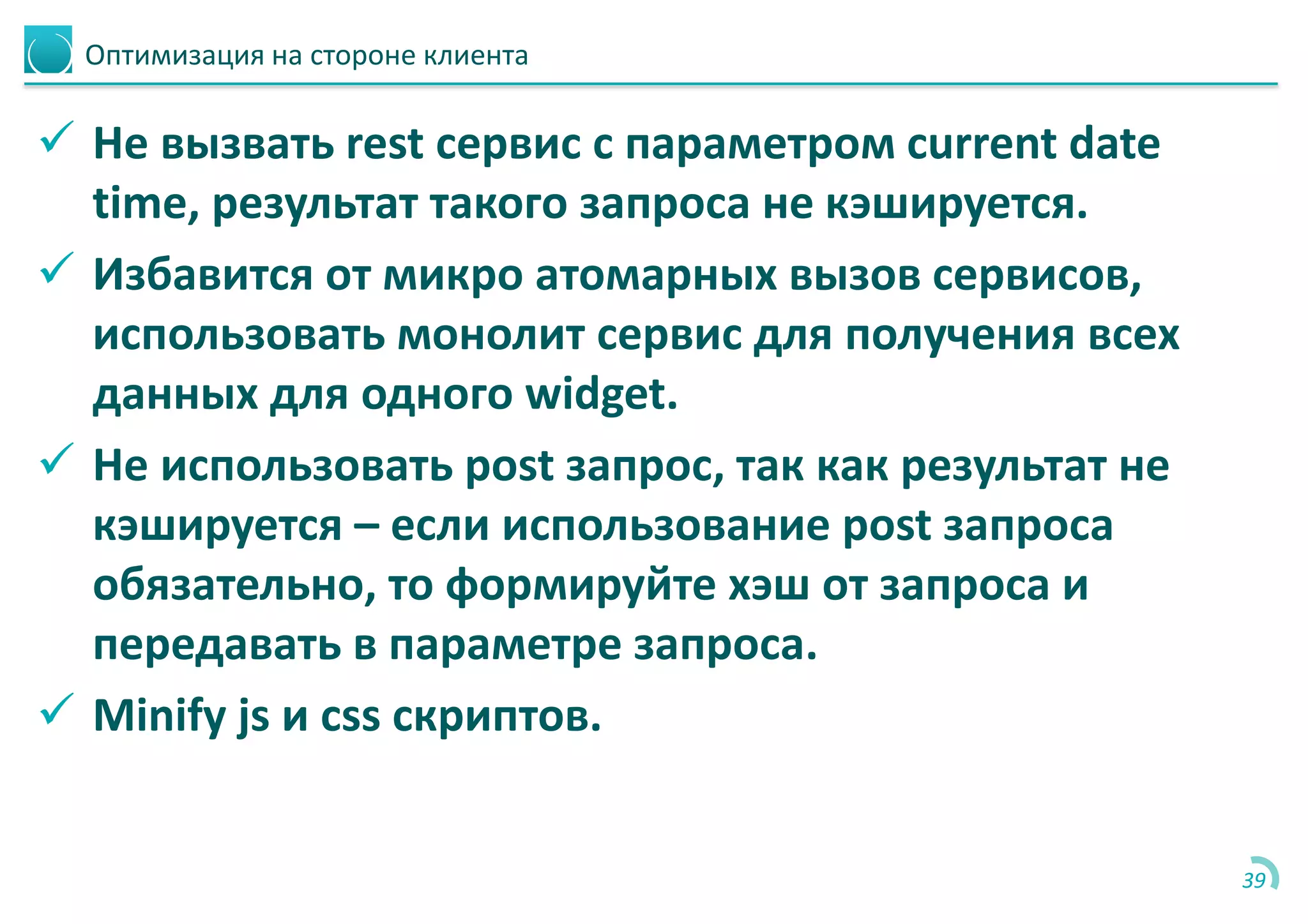 Оптимизация на стороне клиента
 Не вызвать rest сервис с параметром current date
time, результат такого запроса не кэшируется.
 Избавится от микро атомарных вызов сервисов,
использовать монолит сервис для получения всех
данных для одного widget.
 Не использовать post запрос, так как результат не
кэшируется – если использование post запроса
обязательно, то формируйте хэш от запроса и
передавать в параметре запроса.
 Minify js и css скриптов.
39
 