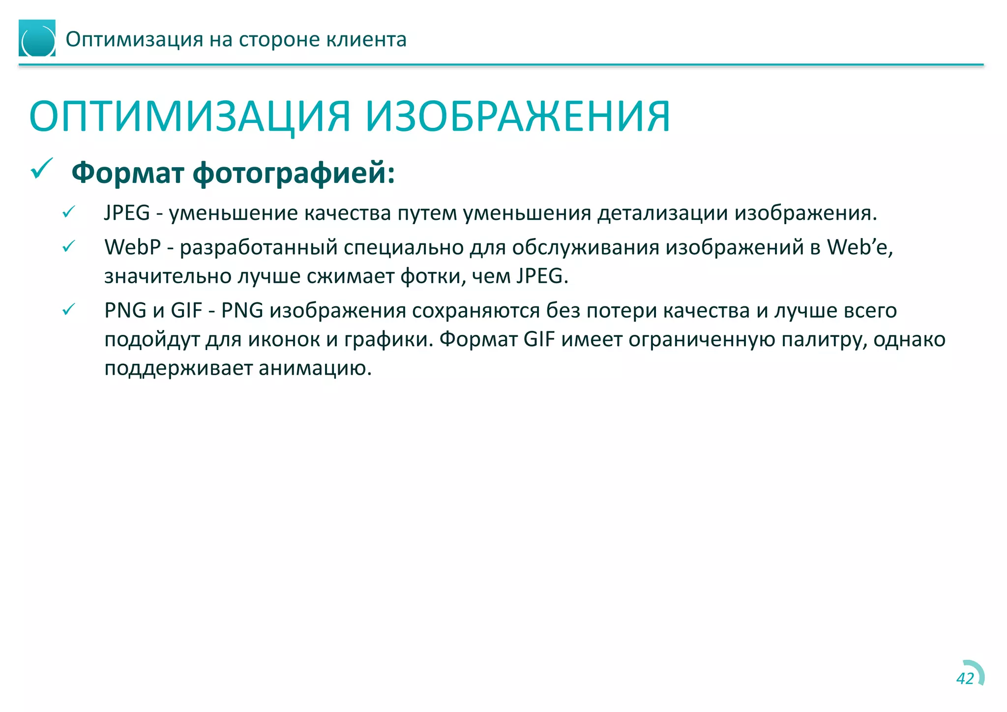 Оптимизация на стороне клиента
ОПТИМИЗАЦИЯ ИЗОБРАЖЕНИЯ
 Формат фотографией:
 JPEG - уменьшение качества путем уменьшения детализации изображения.
 WebP - разработанный специально для обслуживания изображений в Web’e,
значительно лучше сжимает фотки, чем JPEG.
 PNG и GIF - PNG изображения сохраняются без потери качества и лучше всего
подойдут для иконок и графики. Формат GIF имеет ограниченную палитру, однако
поддерживает анимацию.
42
 