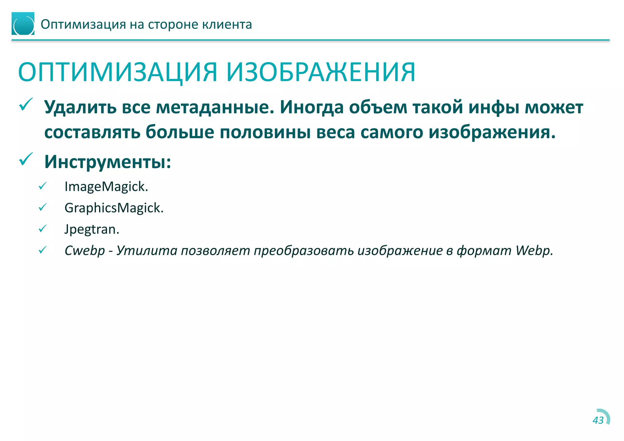 Оптимизация на стороне клиента
ОПТИМИЗАЦИЯ ИЗОБРАЖЕНИЯ
 Удалить все метаданные. Иногда объем такой инфы может
составлять больше половины веса самого изображения.
 Инструменты:
 ImageMagick.
 GraphicsMagick.
 Jpegtran.
 Cwebp - Утилита позволяет преобразовать изображение в формат Webp.
43
 