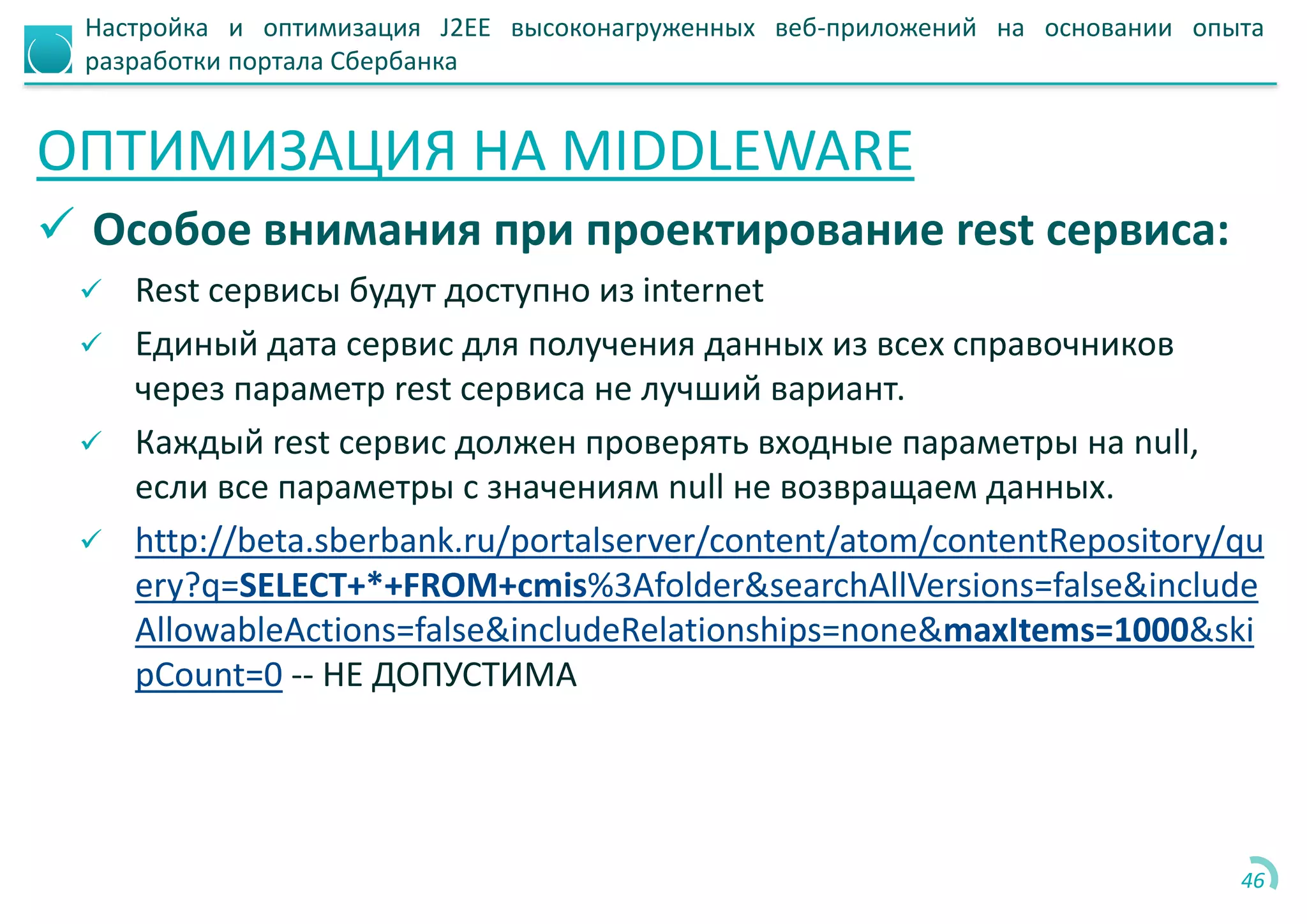 Настройка и оптимизация J2EE высоконагруженных веб-приложений на основании опыта
разработки портала Сбербанка
ОПТИМИЗАЦИЯ НА MIDDLEWARE
 Особое внимания при проектирование rest сервиса:
 Rest сервисы будут доступно из internet
 Единый дата сервис для получения данных из всех справочников
через параметр rest сервиса не лучший вариант.
 Каждый rest сервис должен проверять входные параметры на null,
если все параметры с значениям null не возвращаем данных.
 http://beta.sberbank.ru/portalserver/content/atom/contentRepository/qu
ery?q=SELECT+*+FROM+cmis%3Afolder&searchAllVersions=false&include
AllowableActions=false&includeRelationships=none&maxItems=1000&ski
pCount=0 -- НЕ ДОПУСТИМА
46
 
