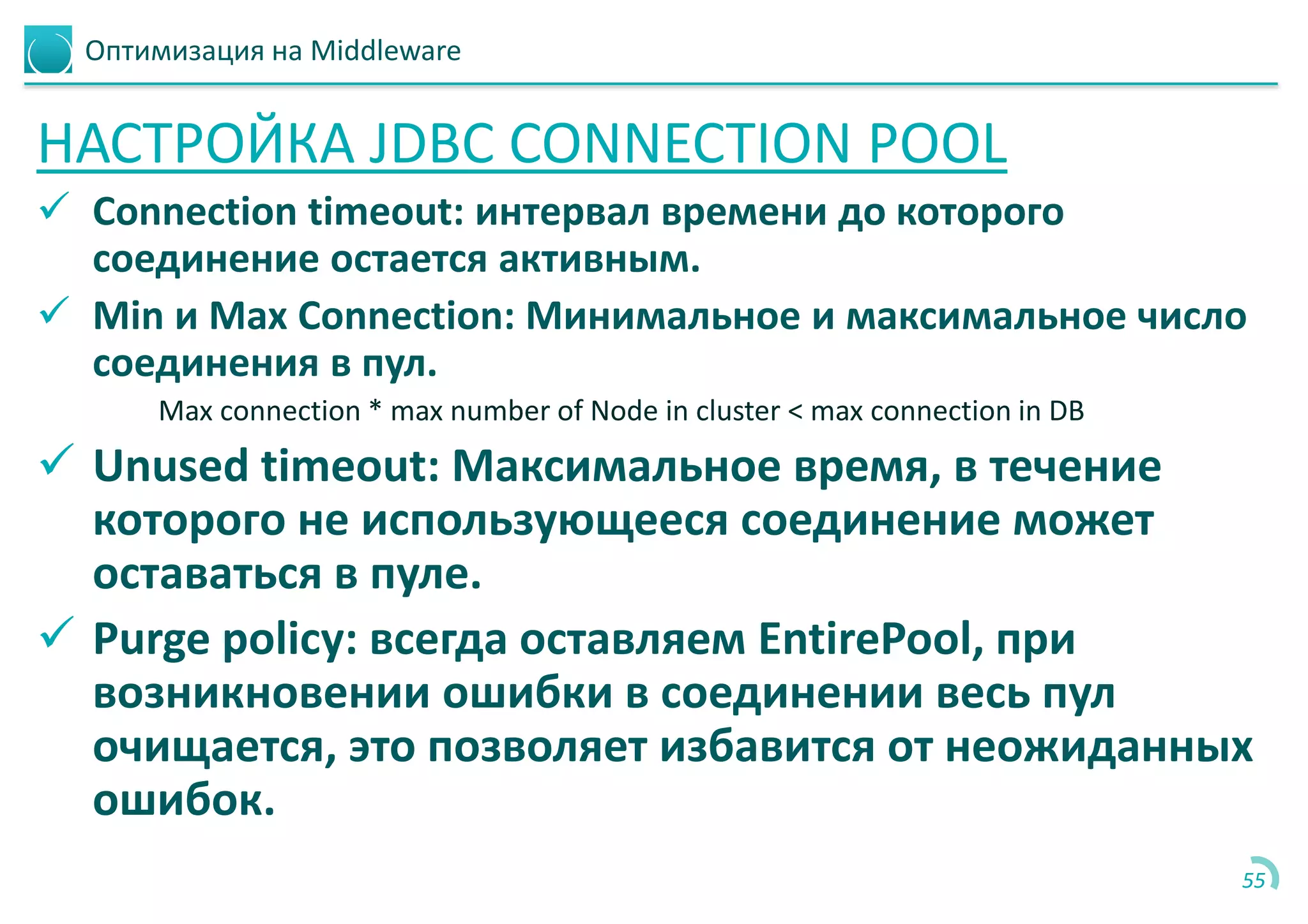 Оптимизация на Middleware
НАСТРОЙКА JDBC CONNECTION POOL
 Connection timeout: интервал времени до которого
соединение остается активным.
 Min и Max Connection: Минимальное и максимальное число
соединения в пул.
Max connection * max number of Node in cluster < max connection in DB
 Unused timeout: Максимальное время, в течение
которого не использующееся соединение может
оставаться в пуле.
 Purge policy: всегда оставляем EntirePool, при
возникновении ошибки в соединении весь пул
очищается, это позволяет избавится от неожиданных
ошибок.
55
 